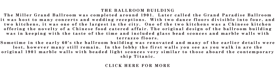 THE BALLROOM BUILDING The Miller Grand Ballroom was completed around 1901.  Later called the Grand Paradise Ballroom it was host to many concerts and wedding receptions.  With two dance floors divisible into four, and two kitchens, it was one of the largest in the city.  One of the two kitchens was a Chinese kitchen offering the novelty of a Chinese food catered affair. The original design of the ballroom building was in keeping with the taste of the time and included glass bead sconces and marble walls with terrazzo floors. Sometime in the early 60’s the ballroom building was renovated and many of the earlier details were lost, however many still remain.  In the lobby the first walls you see as you walk in are the original 1901 marble walls with beaded light sconces very similar to those aboard the contemporary ship Titanic.